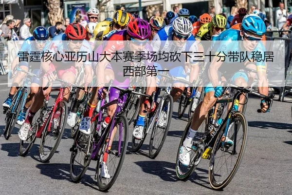 雷霆核心亚历山大本赛季场均砍下三十分带队稳居西部第一