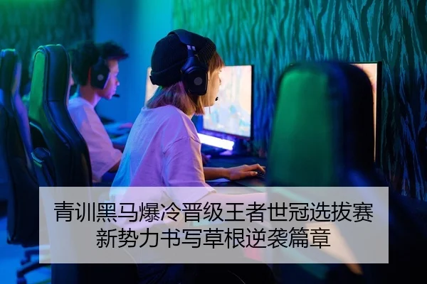 青训黑马爆冷晋级王者世冠选拔赛 新势力书写草根逆袭篇章